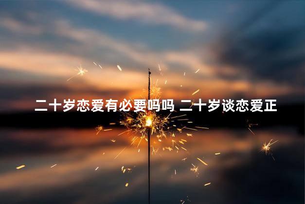 二十岁恋爱有必要吗吗 二十岁谈恋爱正常么